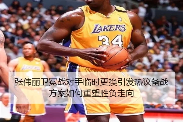 张伟丽卫冕战对手临时更换引发热议备战方案如何重塑胜负走向